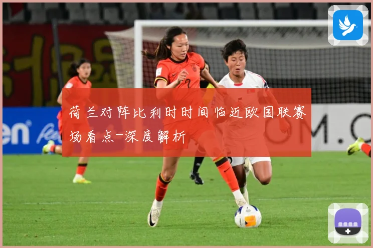 荷兰对阵比利时时间临近欧国联赛场看点-深度解析