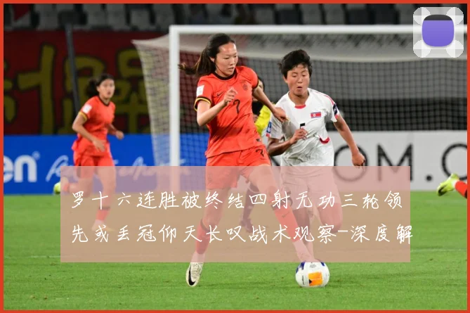 罗十六连胜被终结四射无功三轮领先或丢冠仰天长叹战术观察-深度解析