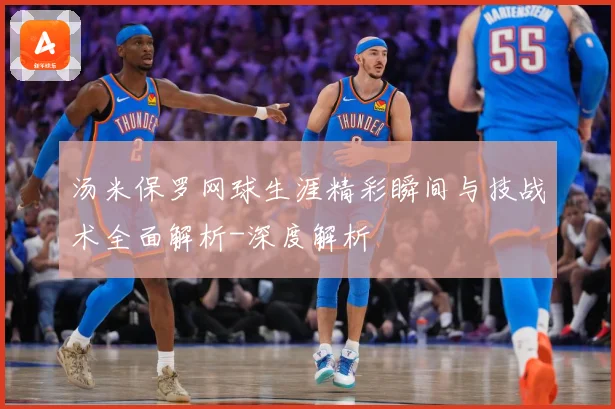 汤米保罗网球生涯精彩瞬间与技战术全面解析-深度解析