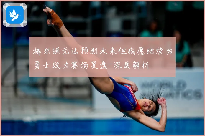 梅尔顿无法预测未来但我愿继续为勇士效力赛场复盘-深度解析